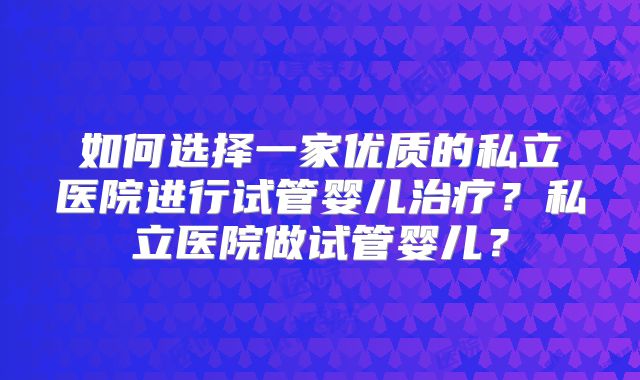 如何选择一家优质的私立医院进行试管婴儿治疗？私立医院做试管婴儿？