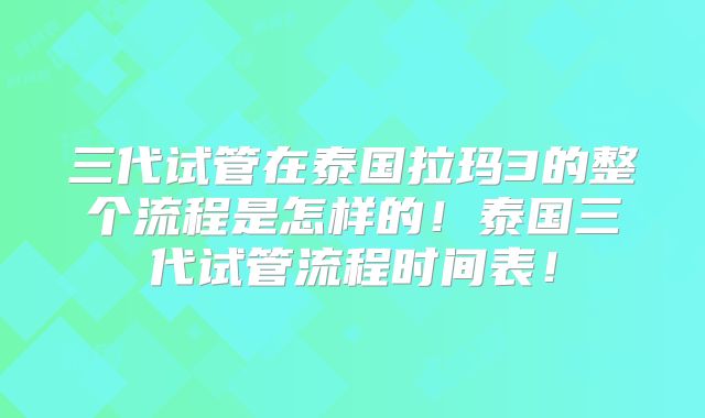 三代试管在泰国拉玛3的整个流程是怎样的！泰国三代试管流程时间表！