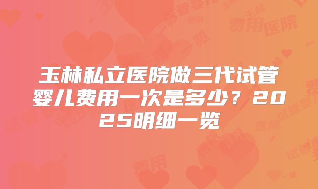 玉林私立医院做三代试管婴儿费用一次是多少？2025明细一览