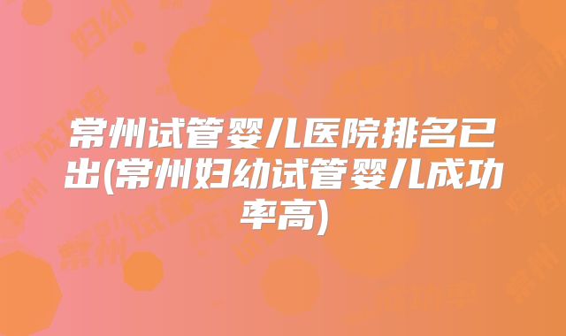 常州试管婴儿医院排名已出(常州妇幼试管婴儿成功率高)
