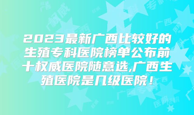 2023最新广西比较好的生殖专科医院榜单公布前十权威医院随意选,广西生殖医院是几级医院！