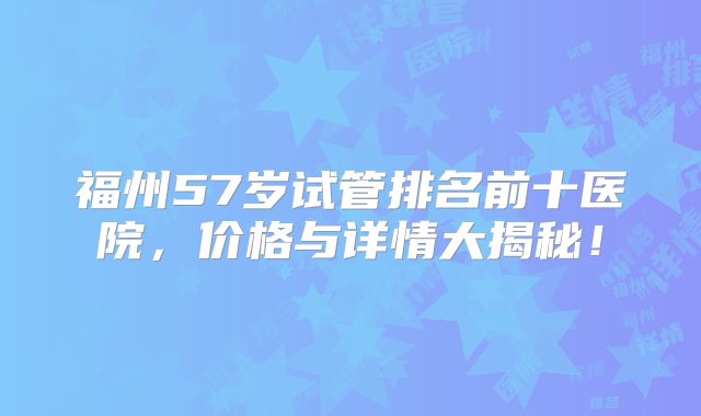 福州57岁试管排名前十医院，价格与详情大揭秘！