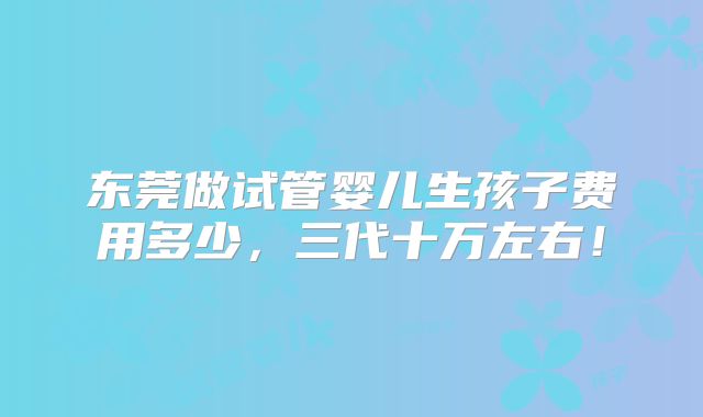 东莞做试管婴儿生孩子费用多少，三代十万左右！