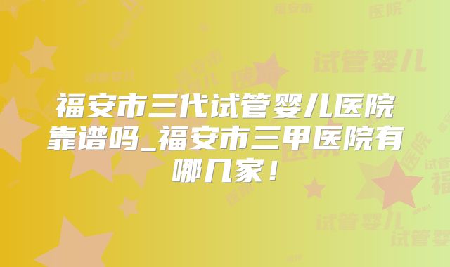 福安市三代试管婴儿医院靠谱吗_福安市三甲医院有哪几家!