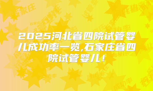 2025河北省四院试管婴儿成功率一览,石家庄省四院试管婴儿！