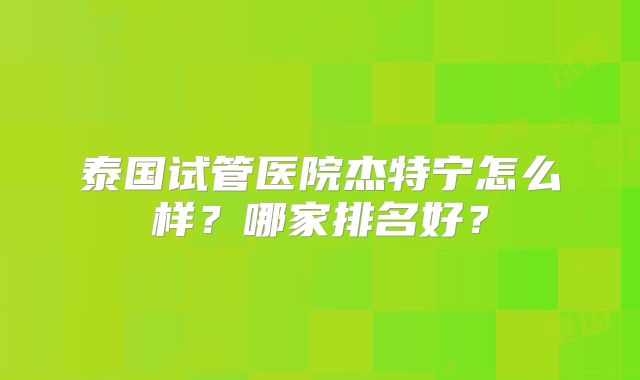 泰国试管医院杰特宁怎么样？哪家排名好？