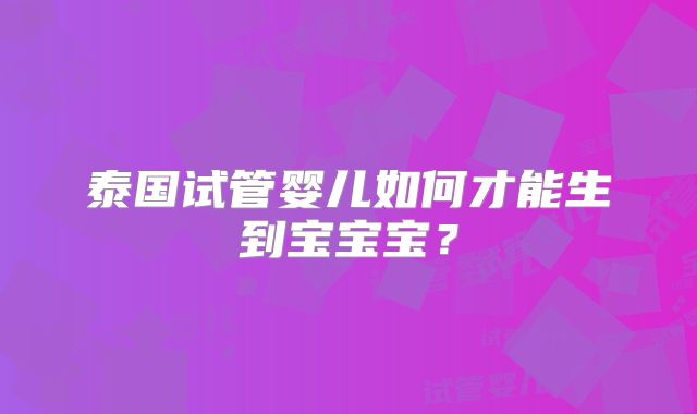 泰国试管婴儿如何才能生到宝宝宝?
