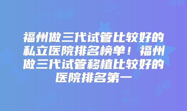 福州做三代试管比较好的私立医院排名榜单！福州做三代试管移植比较好的医院排名第一