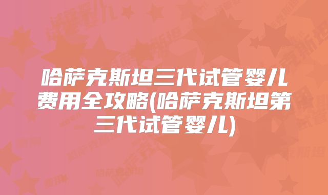 哈萨克斯坦三代试管婴儿费用全攻略(哈萨克斯坦第三代试管婴儿)