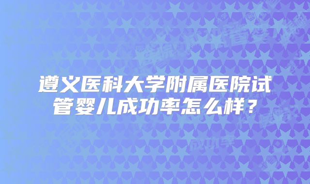 遵义医科大学附属医院试管婴儿成功率怎么样？