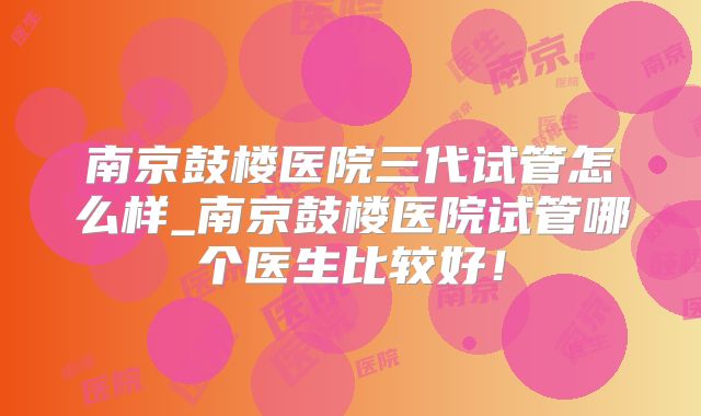 南京鼓楼医院三代试管怎么样_南京鼓楼医院试管哪个医生比较好！