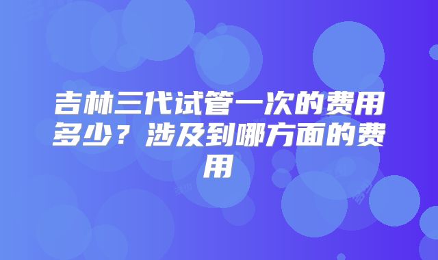 吉林三代试管一次的费用多少?涉及到哪方面的费用