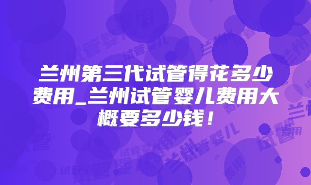 兰州第三代试管得花多少费用_兰州试管婴儿费用大概要多少钱！
