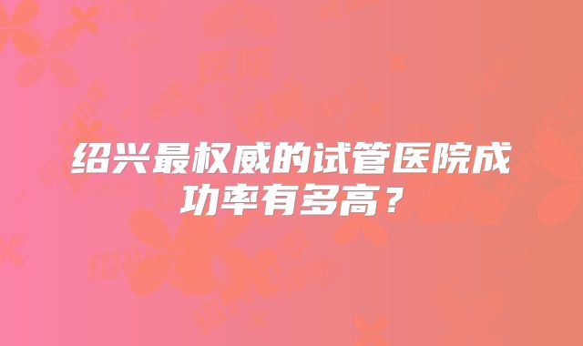 绍兴最权威的试管医院成功率有多高？