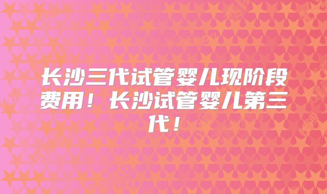 长沙三代试管婴儿现阶段费用!长沙试管婴儿第三代!