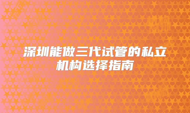 深圳能做三代试管的私立机构选择指南