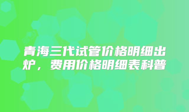 青海三代试管价格明细出炉，费用价格明细表科普