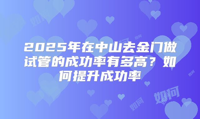 2025年在中山去金门做试管的成功率有多高?如何提升成功率