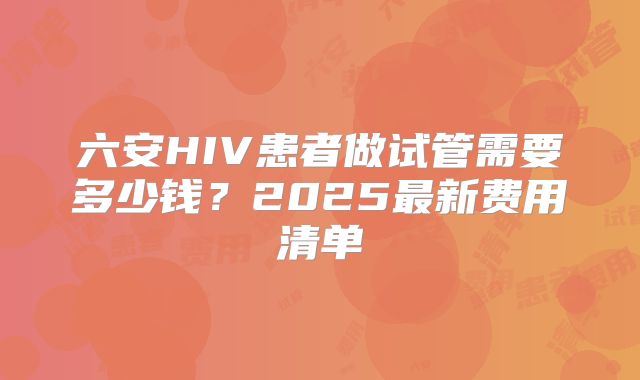 六安HIV患者做试管需要多少钱？2025最新费用清单
