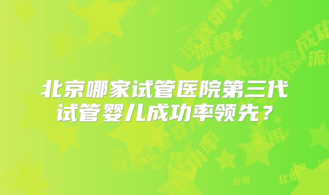 北京哪家试管医院第三代试管婴儿成功率领先?