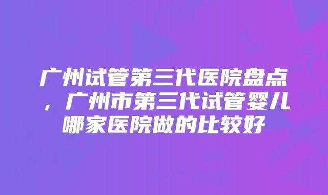 广州试管第三代医院盘点，广州市第三代试管婴儿哪家医院做的比较好