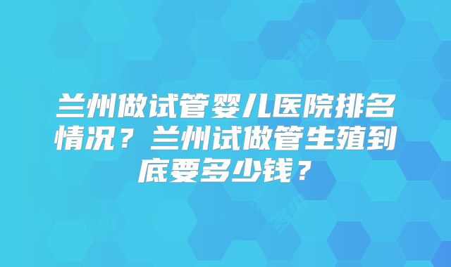兰州做试管婴儿医院排名情况?兰州试做管生殖到底要多少钱?