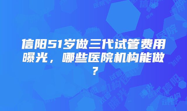 信阳51岁做三代试管费用曝光，哪些医院机构能做？