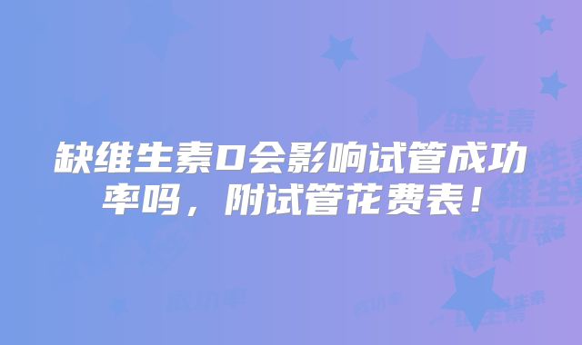 缺维生素D会影响试管成功率吗，附试管花费表！