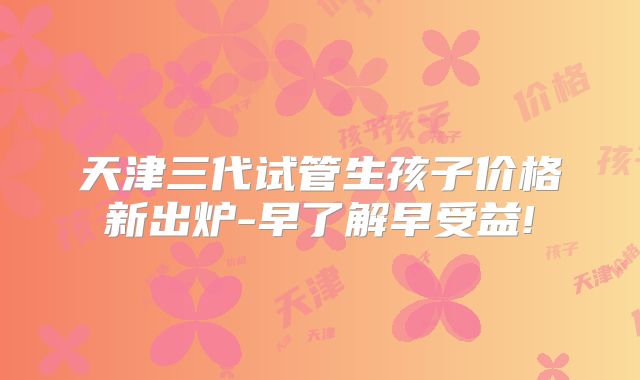 天津三代试管生孩子价格新出炉-早了解早受益!