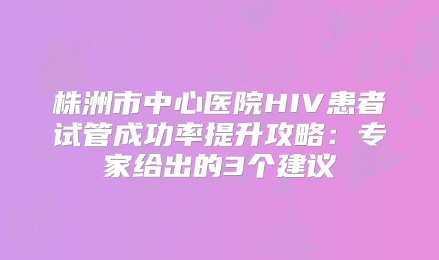 株洲市中心医院HIV患者试管成功率提升攻略:专家给出的3个建议