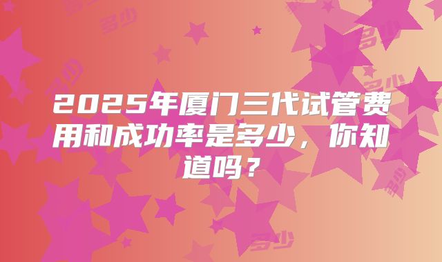 2025年厦门三代试管费用和成功率是多少，你知道吗？