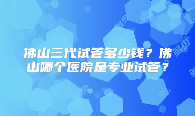 佛山三代试管多少钱?佛山哪个医院是专业试管?