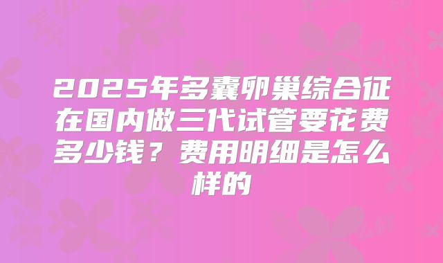 2025年多囊卵巢综合征在国内做三代试管要花费多少钱？费用明细是怎么样的