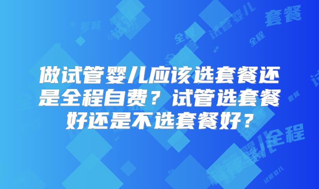 做试管婴儿应该选套餐还是全程自费？试管选套餐好还是不选套餐好？