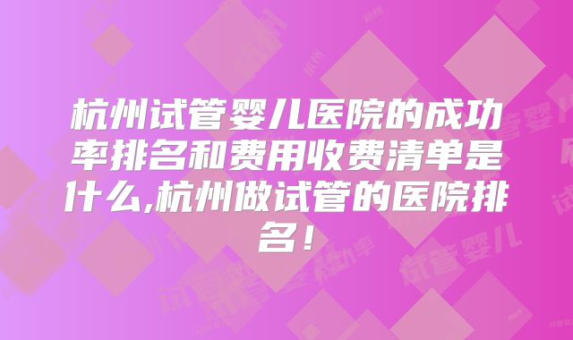 杭州试管婴儿医院的成功率排名和费用收费清单是什么,杭州做试管的医院排名!