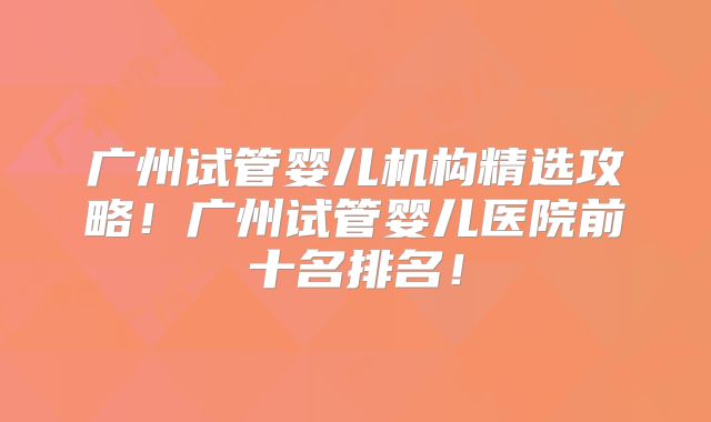广州试管婴儿机构精选攻略！广州试管婴儿医院前十名排名！