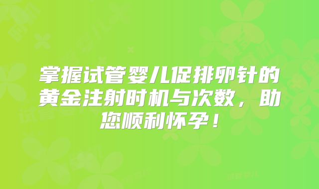 掌握试管婴儿促排卵针的黄金注射时机与次数，助您顺利怀孕！