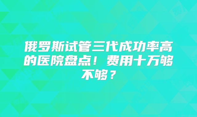 俄罗斯试管三代成功率高的医院盘点！费用十万够不够？