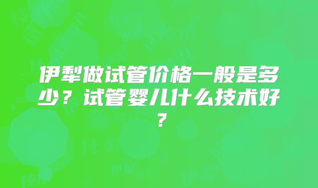 伊犁做试管价格一般是多少？试管婴儿什么技术好？