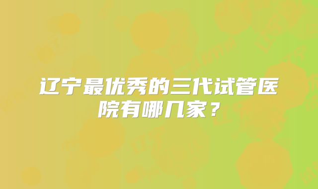 辽宁最优秀的三代试管医院有哪几家?