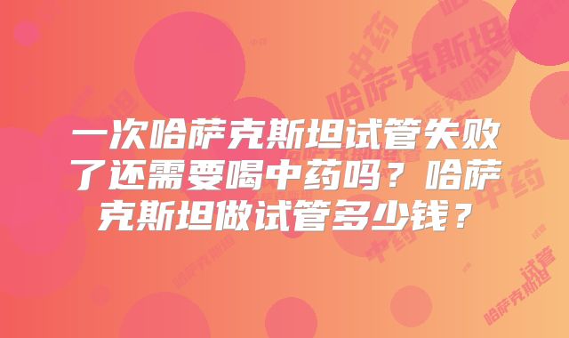 一次哈萨克斯坦试管失败了还需要喝中药吗？哈萨克斯坦做试管多少钱？