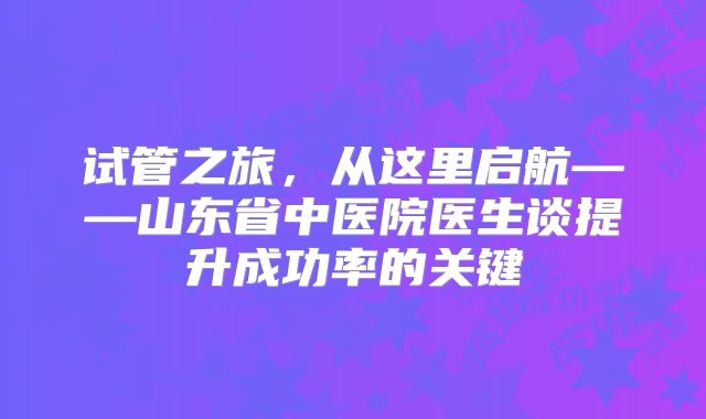 试管之旅，从这里启航——山东省中医院医生谈提升成功率的关键