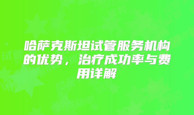 哈萨克斯坦试管服务机构的优势,治疗成功率与费用详解