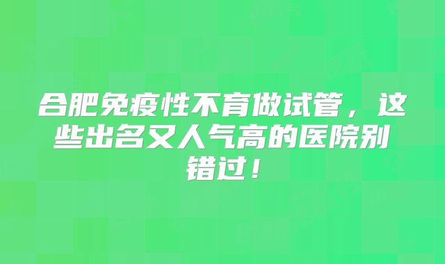 合肥免疫性不育做试管，这些出名又人气高的医院别错过！