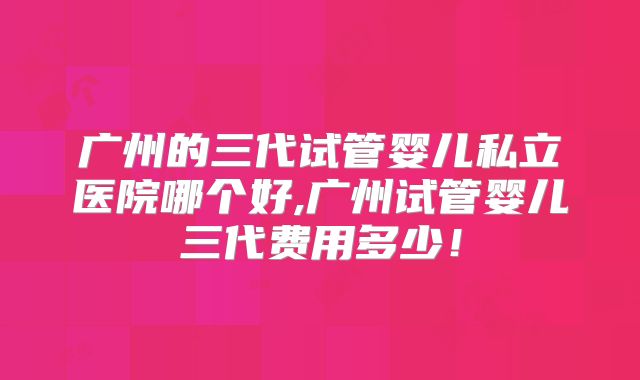广州的三代试管婴儿私立医院哪个好,广州试管婴儿三代费用多少！