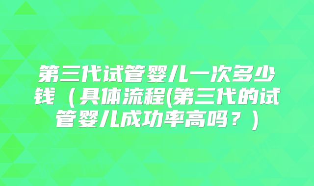 第三代试管婴儿一次多少钱（具体流程(第三代的试管婴儿成功率高吗？)
