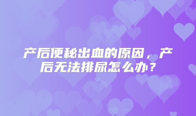 产后便秘出血的原因，产后无法排尿怎么办？