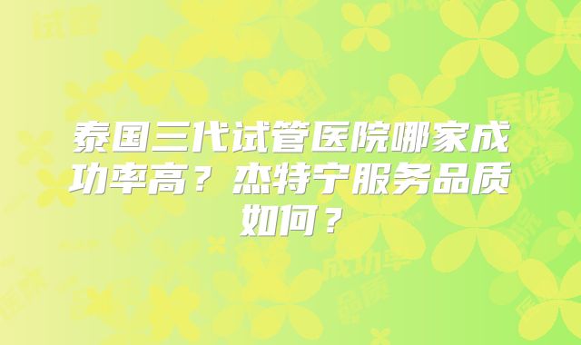 泰国三代试管医院哪家成功率高？杰特宁服务品质如何？
