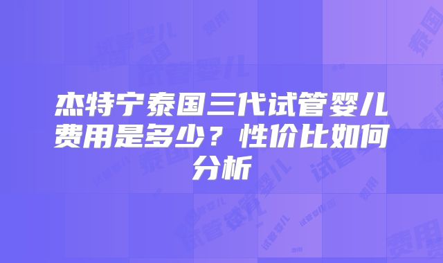 杰特宁泰国三代试管婴儿费用是多少?性价比如何分析