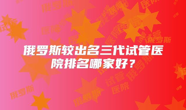 俄罗斯较出名三代试管医院排名哪家好？